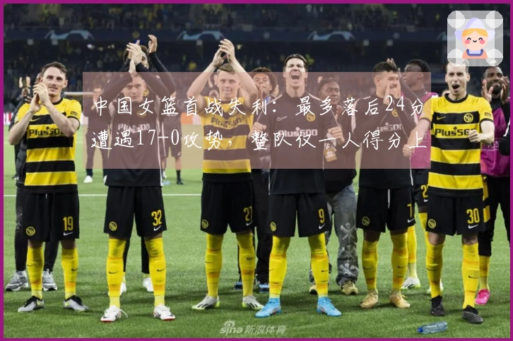 中国女篮首战失利：最多落后24分遭遇17-0攻势，整队仅一人得分上双