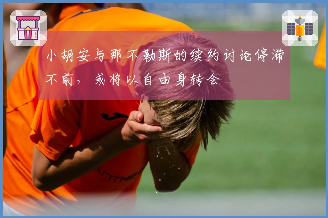 小胡安与那不勒斯的续约讨论停滞不前，或将以自由身转会