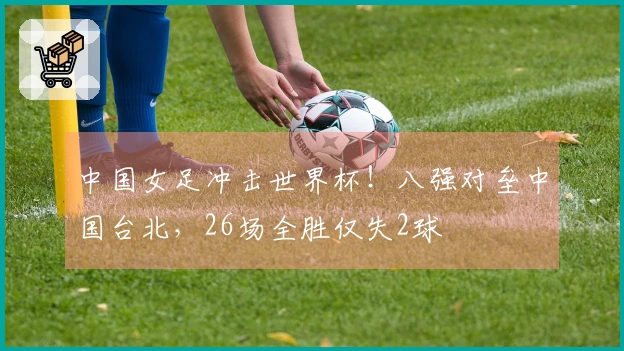 中国女足冲击世界杯！八强对垒中国台北，26场全胜仅失2球