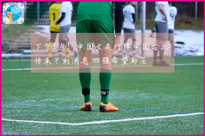 下午1点！中国女足对阵中国台北 传来不利消息 四强希望渺茫