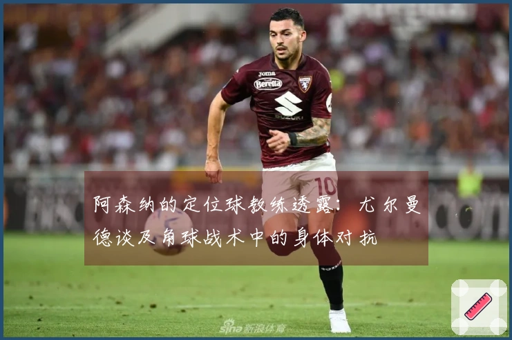 阿森纳的定位球教练透露：尤尔曼德谈及角球战术中的身体对抗