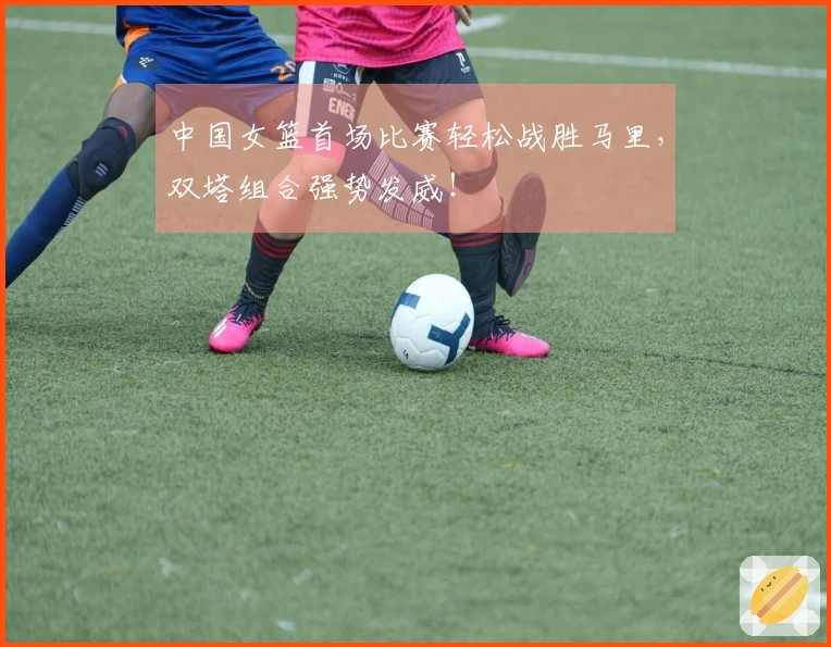 中国女篮首场比赛轻松战胜马里，双塔组合强势发威！