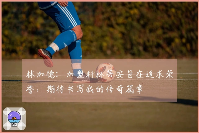 林加德：加盟科林蒂安旨在追求荣誉，期待书写我的传奇篇章