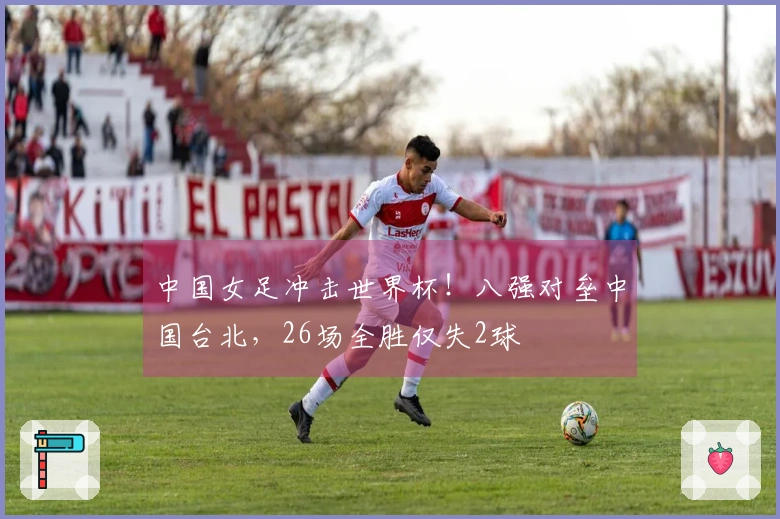 中国女足冲击世界杯！八强对垒中国台北，26场全胜仅失2球