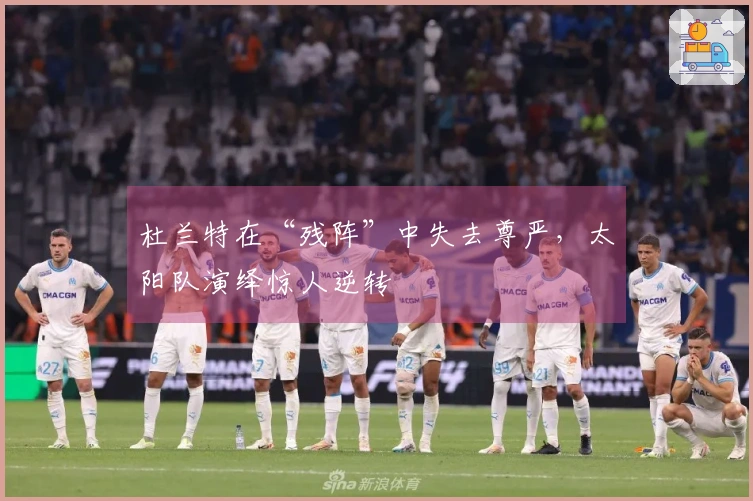 杜兰特在“残阵”中失去尊严，太阳队演绎惊人逆转
