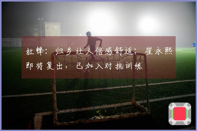 杜锋：归乡让人倍感舒适；崔永熙即将复出，已加入对抗训练