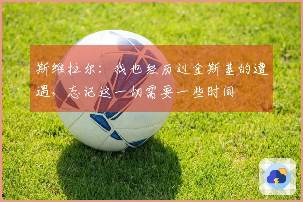 斯维拉尔：我也经历过金斯基的遭遇，忘记这一切需要一些时间
