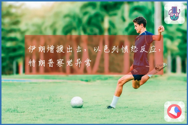 伊朗增援出击，以色列愤怒反应，特朗普察觉异常