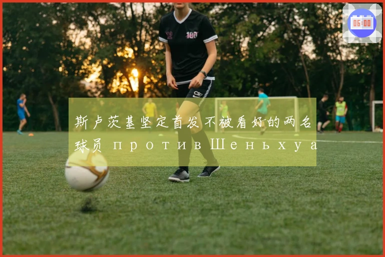 斯卢茨基坚定首发不被看好的两名球员 против Шеньхуа