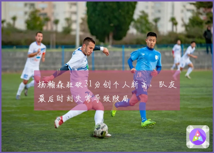 杨瀚森狂砍31分创个人新高，队友最后时刻失常导致败局