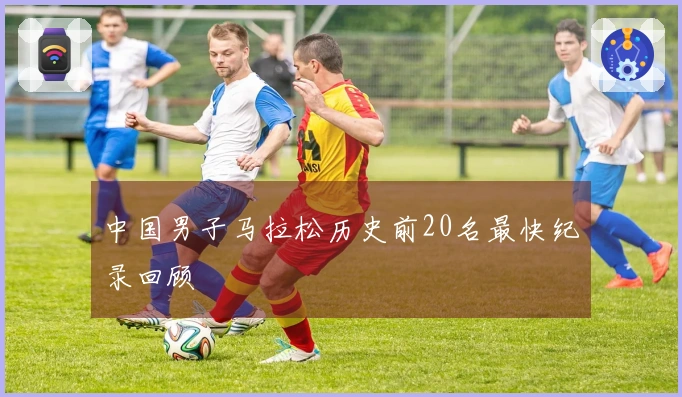 中国男子马拉松历史前20名最快纪录回顾