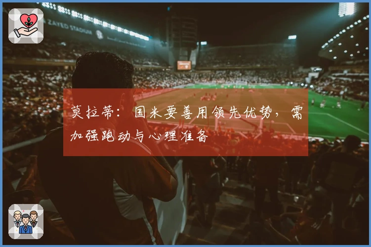 莫拉蒂：国米要善用领先优势，需加强跑动与心理准备