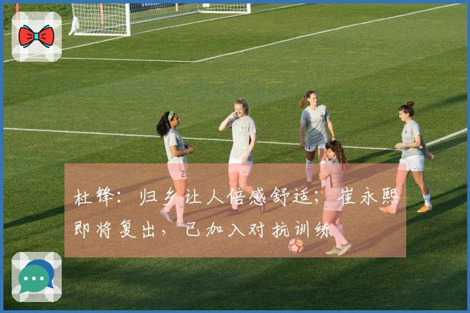 杜锋：归乡让人倍感舒适；崔永熙即将复出，已加入对抗训练