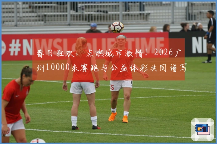 春日狂欢，点燃城市激情！2026广州10000米赛跑与公益体彩共同谱写温馨篇章