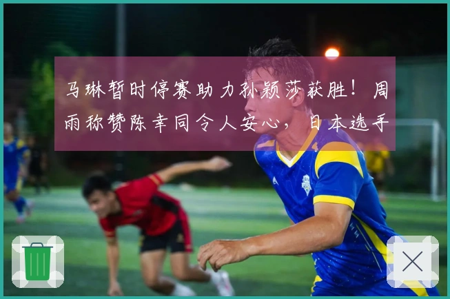 马琳暂时停赛助力孙颖莎获胜！周雨称赞陈幸同令人安心，日本选手宣告退赛