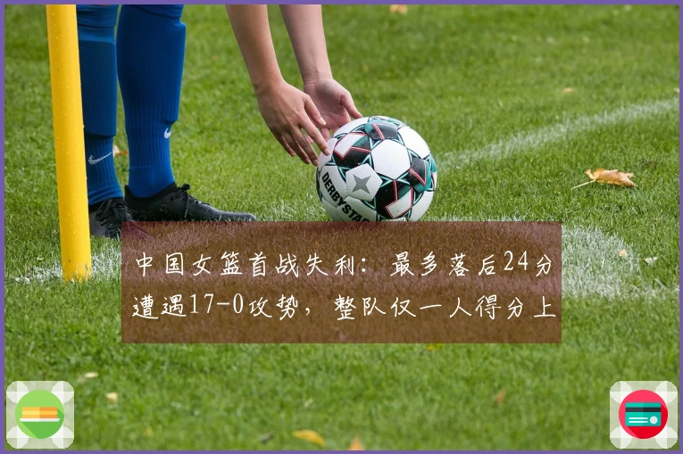 中国女篮首战失利：最多落后24分遭遇17-0攻势，整队仅一人得分上双