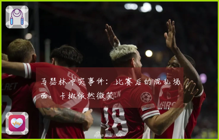 马瑟林冲突事件：比赛后的混乱场面，卡椒依然微笑