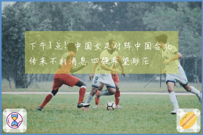 下午1点！中国女足对阵中国台北 传来不利消息 四强希望渺茫