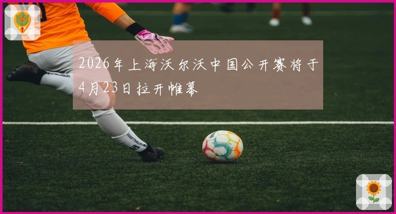2026年上海沃尔沃中国公开赛将于4月23日拉开帷幕